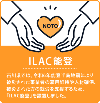 [ILAC能登] 石川県では、令和6年能登半島地震により被災された事業者の雇用維持や人材確保、被災された方の就労を支援するため、「ILAC能登」を設置しました。